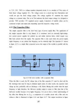 37
in 7.5V, 20V. 7805 is a voltage regulator integrated circuit. It is a member of 78xx series of
fixed linear voltage regulator ICs. The voltage source in a circuit may have fluctuations and
would not give the fixed voltage output. The voltage regulator IC maintains the output
voltage at a constant value. The xx in 78xx indicates the fixed output voltage it is designed to
provide. 7805 provides +5V regulated power supply. Capacitors of suitable values can be
connected at input and output pins depending upon the respective voltage levels.
4.11 The Capacitor Filter
The simple capacitor filter is the most basic type of power supply filter. The application of
the simple capacitor filter is very limited. It is sometimes used on extremely high-voltage,
low current power supplies for cathode ray and similar electron tubes, which require very
little load current from the supply. The capacitor filter is also used where the power-supply
ripple frequency is not critical; this frequency can be relatively high. The capacitor C1 shown
in figure 4.15 is a simple filter connected across the output of the rectifier in parallel with the
load.
Fig 4.15 Full wave rectifier with a capacitor filter
When this filter is used, the RC charge time of the filter capacitor C1 must be short and the
RC discharge time must be long to eliminate ripple action. In other words, the capacitor must
charge up fast, preferably with no discharge a tall. Better filtering also results when the input
frequency is high; therefore, the full-wave rectifier output is easier to filter than that of the
half-wave rectifier because of its higher frequency. For you to have a better understanding of
the effect that filtering has on Eavg, a comparison of a rectifier circuit with a filter and one
without a filter is illustrated in figure 4.16 and figure 4.17. The output waveforms in figure
 