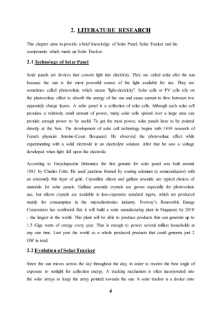 4
2. LITERATURE RESEARCH
This chapter aims to provide a brief knowledge of Solar Panel, Solar Tracker and the
components which made up Solar Tracker.
2.1 Technology of Solar Panel
Solar panels are devices that convert light into electricity. They are called solar after the sun
because the sun is the most powerful source of the light available for use. They are
sometimes called photovoltaic which means "light-electricity". Solar cells or PV cells rely on
the photovoltaic effect to absorb the energy of the sun and cause current to flow between two
oppositely charge layers. A solar panel is a collection of solar cells. Although each solar cell
provides a relatively small amount of power, many solar cells spread over a large area can
provide enough power to be useful. To get the most power, solar panels have to be pointed
directly at the Sun. The development of solar cell technology begins with 1839 research of
French physicist Antoine-Cesar Becquerel. He observed the photovoltaic effect while
experimenting with a solid electrode in an electrolyte solution. After that he saw a voltage
developed when light fell upon the electrode.
According to Encyclopaedia Britannica the first genuine for solar panel was built around
1883 by Charles Fritts. He used junctions formed by coating selenium (a semiconductor) with
an extremely thin layer of gold. Crystalline silicon and gallium arsenide are typical choices of
materials for solar panels. Gallium arsenide crystals are grown especially for photovoltaic
use, but silicon crystals are available in less-expensive standard ingots, which are produced
mainly for consumption in the microelectronics industry. Norway’s Renewable Energy
Corporation has confirmed that it will build a solar manufacturing plant in Singapore by 2010
- the largest in the world. This plant will be able to produce products that can generate up to
1.5 Giga watts of energy every year. That is enough to power several million households at
any one time. Last year the world as a whole produced products that could generate just 2
GW in total.
2.2 Evolution of SolarTracker
Since the sun moves across the sky throughout the day, in order to receive the best angle of
exposure to sunlight for collection energy. A tracking mechanism is often incorporated into
the solar arrays to keep the array pointed towards the sun. A solar tracker is a device onto
 