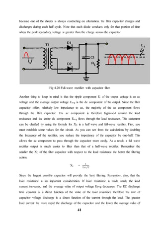 41
because one of the diodes is always conducting on alternation, the filter capacitor charges and
discharges during each half cycle. Note that each diode conducts only for that portion of time
when the peak secondary voltage is greater than the charge across the capacitor.
Fig 4.20 Full-wave rectifier with capacitor filter
Another thing to keep in mind is that the ripple component Er of the output voltage is an ac
voltage and the average output voltage Eavg is the dc component of the output. Since the filter
capacitor offers relatively low impedance to ac, the majority of the ac component flows
through the filter capacitor. The ac component is therefore bypassed around the load
resistance and the entire dc component Eavg flows through the load resistance. This statement
can be clarified by using the formula for XC in a half wave and full-wave rectifier. First, you
must establish some values for the circuit. As you can see from the calculations by doubling
the frequency of the rectifier, you reduce the impedance of the capacitor by one-half. This
allows the ac component to pass through the capacitor more easily. As a result, a full wave
rectifier output is much easier to filter than that of a half-wave rectifier. Remember the
smaller the XC of the filter capacitor with respect to the load resistance the better the filtering
action.
Xc =
1
2 𝜋 𝑓𝐶
Since the largest possible capacitor will provide the best filtering. Remember, also, that the
load resistance is an important consideration. If load resistance is made small, the load
current increases, and the average value of output voltage Eavg decreases. The RC discharge
time constant is a direct function of the value of the load resistance therefore the rate of
capacitor voltage discharge is a direct function of the current through the load. The greater
load current the more rapid the discharge of the capacitor and the lower the average value of
 