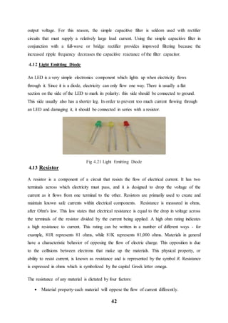 42
output voltage. For this reason, the simple capacitive filter is seldom used with rectifier
circuits that must supply a relatively large load current. Using the simple capacitive filter in
conjunction with a full-wave or bridge rectifier provides improved filtering because the
increased ripple frequency decreases the capacitive reactance of the filter capacitor.
4.12 Light Emitting Diode
An LED is a very simple electronics component which lights up when electricity flows
through it. Since it is a diode, electricity can only flow one way. There is usually a flat
section on the side of the LED to mark its polarity: this side should be connected to ground.
This side usually also has a shorter leg. In order to prevent too much current flowing through
an LED and damaging it, it should be connected in series with a resistor.
Fig 4.21 Light Emitting Diode
4.13 Resistor
A resistor is a component of a circuit that resists the flow of electrical current. It has two
terminals across which electricity must pass, and it is designed to drop the voltage of the
current as it flows from one terminal to the other. Resistors are primarily used to create and
maintain known safe currents within electrical components. Resistance is measured in ohms,
after Ohm's law. This law states that electrical resistance is equal to the drop in voltage across
the terminals of the resistor divided by the current being applied. A high ohm rating indicates
a high resistance to current. This rating can be written in a number of different ways - for
example, 81R represents 81 ohms, while 81K represents 81,000 ohms. Materials in general
have a characteristic behavior of opposing the flow of electric charge. This opposition is due
to the collisions between electrons that make up the materials. This physical property, or
ability to resist current, is known as resistance and is represented by the symbol R. Resistance
is expressed in ohms which is symbolized by the capital Greek letter omega.
The resistance of any material is dictated by four factors:
 Material property-each material will oppose the flow of current differently.
 