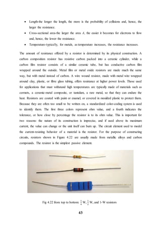 43
 Length-the longer the length, the more is the probability of collisions and, hence, the
larger the resistance.
 Cross-sectional area-the larger the area A, the easier it becomes for electrons to flow
and, hence, the lower the resistance.
 Temperature-typically, for metals, as temperature increases, the resistance increases.
The amount of resistance offered by a resistor is determined by its physical construction. A
carbon composition resistor has resistive carbon packed into a ceramic cylinder, while a
carbon film resistor consists of a similar ceramic tube, but has conductive carbon film
wrapped around the outside. Metal film or metal oxide resistors are made much the same
way, but with metal instead of carbon. A wire wound resistor, made with metal wire wrapped
around clay, plastic, or fibre glass tubing, offers resistance at higher power levels. Those used
for applications that must withstand high temperatures are typically made of materials such as
cermets, a ceramic-metal composite, or tantalum, a rare metal, so that they can endure the
heat. Resistors are coated with paint or enamel, or covered in moulded plastic to protect them.
Because they are often too small to be written on, a standardized color-coding system is used
to identify them. The first three colors represent ohm value, and a fourth indicates the
tolerance, or how close by percentage the resistor is to its ohm value. This is important for
two reasons: the nature of its construction is imprecise, and if used above its maximum
current, the value can change or the unit itself can burn up. The circuit element used to model
the current-resisting behavior of a material is the resistor. For the purpose of constructing
circuits, resistors shown in Figure 4.22 are usually made from metallic alloys and carbon
compounds. The resistor is the simplest passive element.
Fig 4.22 from top to bottom:
1
4
W,
1
2
W, and 1-W resistors
 
