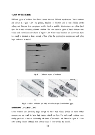 44
TYPES OF RESISTER
Different types of resistors have been created to meet different requirements. Some resistors
are shown in Figure 4.23. The primary functions of resistors are to limit current, divide
voltage and dissipate heat. A resistor is either fixed or variable. Most resistors are of the fixed
type that is their resistance remains constant. The two common types of fixed resistors wire
wound and composition are shown in Figure 4.24. Wire wound resistors are used when there
is a need to dissipate a large amount of heat while the composition resistors are used when
large resistance is needed.
Fig 4.23 Different types of resistors
(a) (b)
Fig 4.24 Fixed resistors: (a) wire wound type (b) Carbon film type
RESISTOR COLOUR CODE
Some resistors are physically large enough to have their values printed on them. Other
resistors are too small to have their values printed on them. For such small resistors color
coding provides a way of determining the value of resistance. As shown in Figure 4.25 the
color coding consists of three, four, or five bands of color around the resistor.
 