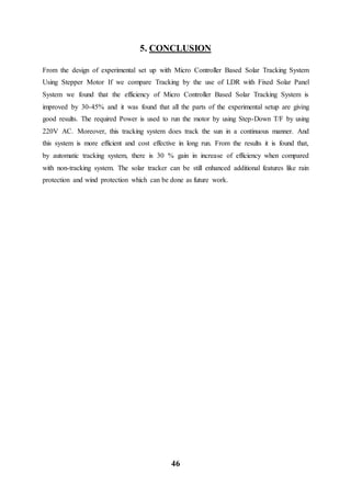 46
5. CONCLUSION
From the design of experimental set up with Micro Controller Based Solar Tracking System
Using Stepper Motor If we compare Tracking by the use of LDR with Fixed Solar Panel
System we found that the efficiency of Micro Controller Based Solar Tracking System is
improved by 30-45% and it was found that all the parts of the experimental setup are giving
good results. The required Power is used to run the motor by using Step-Down T/F by using
220V AC. Moreover, this tracking system does track the sun in a continuous manner. And
this system is more efficient and cost effective in long run. From the results it is found that,
by automatic tracking system, there is 30 % gain in increase of efficiency when compared
with non-tracking system. The solar tracker can be still enhanced additional features like rain
protection and wind protection which can be done as future work.
 