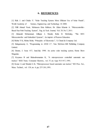 47
6. REFERENCES
[1] Rizk J. and Chaiko Y. “Solar Tracking System: More Efficient Use of Solar Panels”,
World Academy of Science, Engineering and Technology 41 2008.
[2] Filfil Ahmed Nasir, Mohussen Deia Halboot, Dr. Zidan Khamis A. “Microcontroller-
Based Sun Path Tracking System”, Eng. & Tech. Journal, Vol. 29, No.7, 2011.
[3] Alimazidi Mohammad, Gillispie J, Mazidi, Rolin D. McKinlay, “The 8051
Microcontroller and Embedded Systems”, An imprint of Pearson Education.
[4] Mehta V K, Mehta Rohit, “Principles of Electronics”, S. Chand & Company Ltd.
[5] Balagurusamy E, “Programming in ANSI C”, Tata McGraw-Hill Publishing Company
Limited.
[6] Damm, J. Issue #17, June/July 1990. An active solar tracking system, Home Brew
Magazine.
[7] Koyuncu B and Balasubramanian K, “A microprocessor controlled automatic sun
tracker,” IEEE Trans. Consumer Electron., vol. 37, no. 4,pp. 913-917, 1991.
[8] Konar A and Mandal A K, “Microprocessor based automatic sun tracker,” IEE Proc. Sci.,
Meas. Technol., vol. 138, no. 4, pp. 237-241,1991.
 