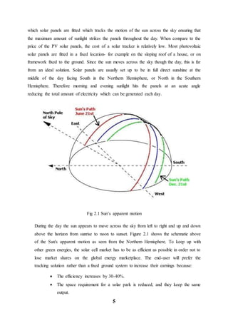 5
which solar panels are fitted which tracks the motion of the sun across the sky ensuring that
the maximum amount of sunlight strikes the panels throughout the day. When compare to the
price of the PV solar panels, the cost of a solar tracker is relatively low. Most photovoltaic
solar panels are fitted in a fixed location- for example on the sloping roof of a house, or on
framework fixed to the ground. Since the sun moves across the sky though the day, this is far
from an ideal solution. Solar panels are usually set up to be in full direct sunshine at the
middle of the day facing South in the Northern Hemisphere, or North in the Southern
Hemisphere. Therefore morning and evening sunlight hits the panels at an acute angle
reducing the total amount of electricity which can be generated each day.
Fig 2.1 Sun’s apparent motion
During the day the sun appears to move across the sky from left to right and up and down
above the horizon from sunrise to noon to sunset. Figure 2.1 shows the schematic above
of the Sun's apparent motion as seen from the Northern Hemisphere. To keep up with
other green energies, the solar cell market has to be as efficient as possible in order not to
lose market shares on the global energy marketplace. The end-user will prefer the
tracking solution rather than a fixed ground system to increase their earnings because:
 The efficiency increases by 30-40%.
 The space requirement for a solar park is reduced, and they keep the same
output.
 