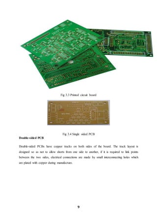 9
Fig 3.3 Printed circuit board
Fig 3.4 Single sided PCB
Double-sided PCB
Double-sided PCBs have copper tracks on both sides of the board. The track layout is
designed so as not to allow shorts from one side to another, if it is required to link points
between the two sides, electrical connections are made by small interconnecting holes which
are plated with copper during manufacture.
 