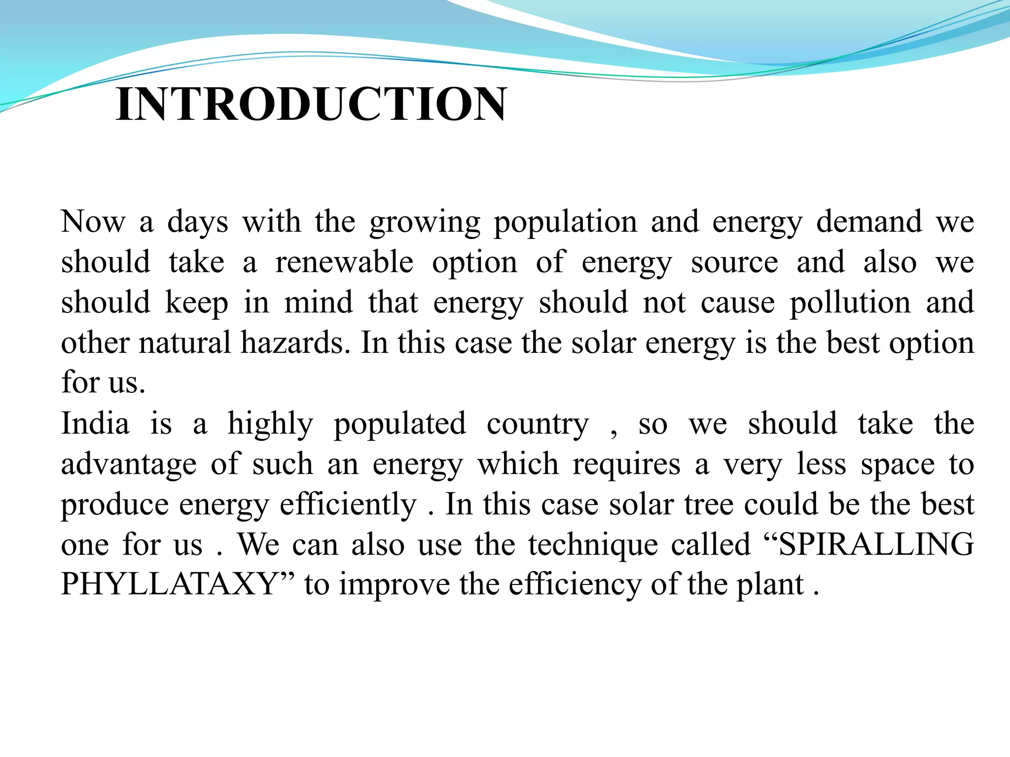 INTRODUCTION
Now a days with the growing population and energy demand we
should take a renewable option of energy source and also we
should keep in mind that energy should not cause pollution and
other natural hazards. In this case the solar energy is the best option
for us.
India is a highly populated country , so we should take the
advantage of such an energy which requires a very less space to
produce energy efficiently . In this case solar tree could be the best
one for us . We can also use the technique called “SPIRALLING
PHYLLATAXY” to improve the efficiency of the plant .
 