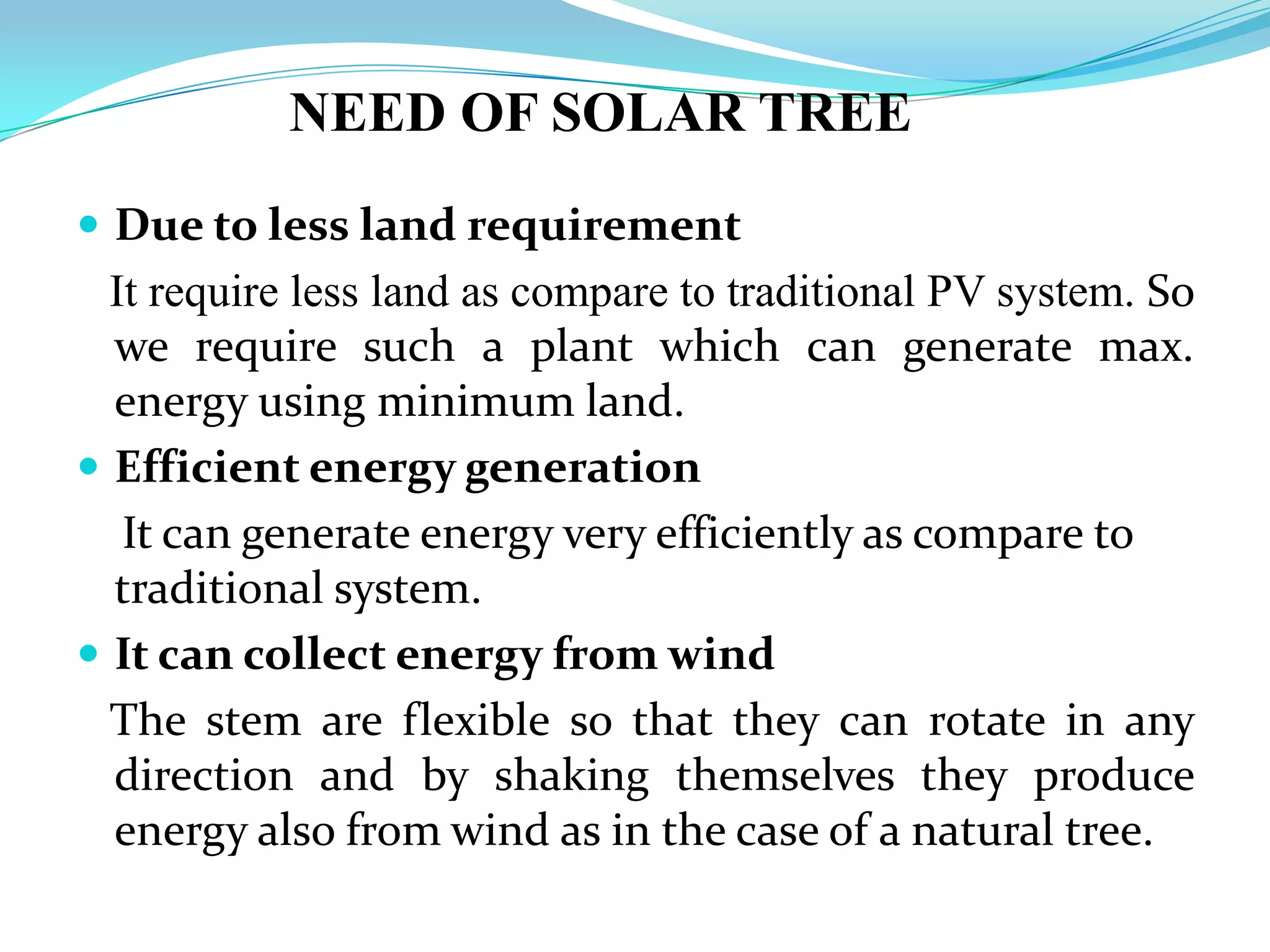 NEED OF SOLAR TREE
 Due to less land requirement
It require less land as compare to traditional PV system. So
we require such a plant which can generate max.
energy using minimum land.
 Efficient energy generation
It can generate energy very efficiently as compare to
traditional system.
 It can collect energy from wind
The stem are flexible so that they can rotate in any
direction and by shaking themselves they produce
energy also from wind as in the case of a natural tree.
 