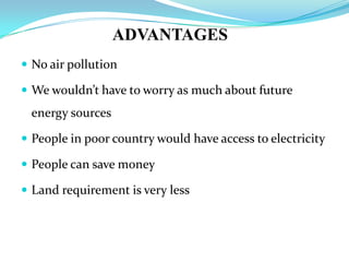 ADVANTAGES
 No air pollution
 We wouldn’t have to worry as much about future
energy sources
 People in poor country would have access to electricity
 People can save money
 Land requirement is very less
 