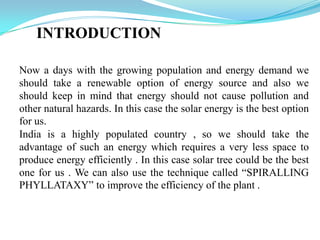 INTRODUCTION
Now a days with the growing population and energy demand we
should take a renewable option of energy source and also we
should keep in mind that energy should not cause pollution and
other natural hazards. In this case the solar energy is the best option
for us.
India is a highly populated country , so we should take the
advantage of such an energy which requires a very less space to
produce energy efficiently . In this case solar tree could be the best
one for us . We can also use the technique called “SPIRALLING
PHYLLATAXY” to improve the efficiency of the plant .
 