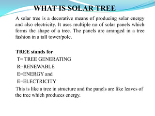 WHAT IS SOLAR TREE
A solar tree is a decorative means of producing solar energy
and also electricity. It uses multiple no of solar panels which
forms the shape of a tree. The panels are arranged in a tree
fashion in a tall tower/pole.
TREE stands for
T= TREE GENERATING
R=RENEWABLE
E=ENERGY and
E=ELECTRICITY
This is like a tree in structure and the panels are like leaves of
the tree which produces energy.
 