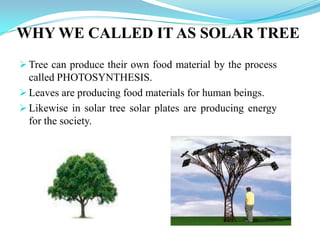  Tree can produce their own food material by the process
called PHOTOSYNTHESIS.
 Leaves are producing food materials for human beings.
 Likewise in solar tree solar plates are producing energy
for the society.
WHY WE CALLED IT AS SOLAR TREE
 