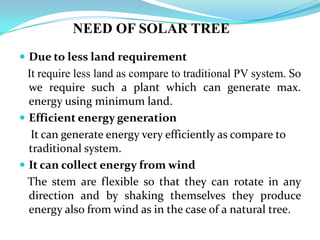 NEED OF SOLAR TREE
 Due to less land requirement
It require less land as compare to traditional PV system. So
we require such a plant which can generate max.
energy using minimum land.
 Efficient energy generation
It can generate energy very efficiently as compare to
traditional system.
 It can collect energy from wind
The stem are flexible so that they can rotate in any
direction and by shaking themselves they produce
energy also from wind as in the case of a natural tree.
 