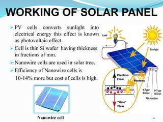  PV cells converts sunlight into
electrical energy this effect is known
as photovoltaic effect.
Cell is thin Si wafer having thickness
in fractions of mm.
Nanowire cells are used in solar tree.
Efficiency of Nanowire cells is
10-14% more but cost of cells is high.
10
WORKING OF SOLAR PANEL
Nanowire cell
 