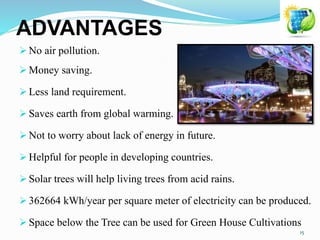 ADVANTAGES
 No air pollution.
 Money saving.
 Less land requirement.
 Saves earth from global warming.
 Not to worry about lack of energy in future.
 Helpful for people in developing countries.
 Solar trees will help living trees from acid rains.
 362664 kWh/year per square meter of electricity can be produced.
 Space below the Tree can be used for Green House Cultivations
15
 