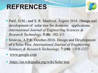 REFRENCES
 Patil, D.M.; and S. R. Madiwal, August 2016. Design and
development of solar tree for domestic applications.
International Journal of Engineering Sciences &
Research Technology. 5 (8): 102-111
 Srinivas, A P R. October-2016. Design and Development
of a Solar Tree. International Journal of Engineering
Sciences & Research Technology. 7 (10): 1319-1327
 www.google.com
 https://en.wikipedia.org/wiki/Solar tree
19
 