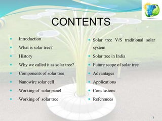 CONTENTS
 Introduction
 What is solar tree?
 History
 Why we called it as solar tree?
 Components of solar tree
 Nanowire solar cell
 Working of solar panel
 Working of solar tree
 Solar tree V/S traditional solar
system
 Solar tree in India
 Future scope of solar tree
 Advantages
 Applications
 Conclusions
 References
3
 