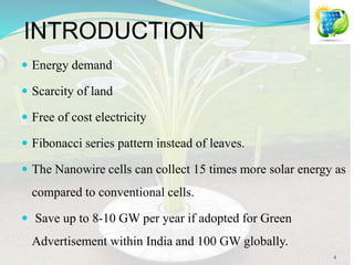 INTRODUCTION
 Energy demand
 Scarcity of land
 Free of cost electricity
 Fibonacci series pattern instead of leaves.
 The Nanowire cells can collect 15 times more solar energy as
compared to conventional cells.
 Save up to 8-10 GW per year if adopted for Green
Advertisement within India and 100 GW globally.
4
 