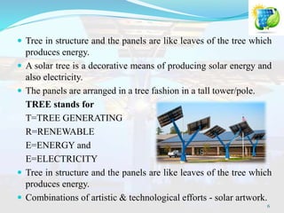  Tree in structure and the panels are like leaves of the tree which
produces energy.
 A solar tree is a decorative means of producing solar energy and
also electricity.
 The panels are arranged in a tree fashion in a tall tower/pole.
TREE stands for
T=TREE GENERATING
R=RENEWABLE
E=ENERGY and
E=ELECTRICITY
 Tree in structure and the panels are like leaves of the tree which
produces energy.
 Combinations of artistic & technological efforts - solar artwork.
6
 