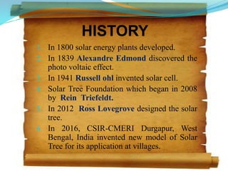 HISTORY
1. In 1800 solar energy plants developed.
2. In 1839 Alexandre Edmond discovered the
photo voltaic effect.
3. In 1941 Russell ohl invented solar cell.
4. Solar Tree Foundation which began in 2008
by Rein Triefeldt.
5. In 2012 Ross Lovegrove designed the solar
tree.
6. In 2016, CSIR-CMERI Durgapur, West
Bengal, India invented new model of Solar
Tree for its application at villages.
7
 