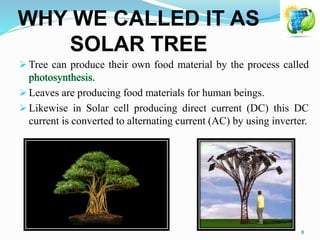 WHY WE CALLED IT AS
SOLAR TREE
 Tree can produce their own food material by the process called
 Leaves are producing food materials for human beings.
 Likewise in Solar cell producing direct current (DC) this DC
current is converted to alternating current (AC) by using inverter.
8
 