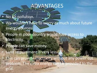 ADVANTAGES
• No air pollution.
• We wouldn’t have to worry as much about future
energy sources.
• People in poor country would have access to
electricity.
• People can save money.
• Land requirement is very less.
• This can provide electricity without any power cut
problem. The extra energy can be provided to the
grid.
 