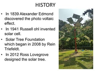 HISTORY
• In 1839 Alexander Edmond
discovered the photo voltaic
effect.
• In 1941 Russell ohl invented
solar cell.
• Solar Tree Foundation
which began in 2008 by Rein
Triefeldt.
• In 2012 Ross Lovegrove
designed the solar tree.
 