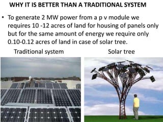 WHY IT IS BETTER THAN A TRADITIONAL SYSTEM
• To generate 2 MW power from a p v module we
requires 10 -12 acres of land for housing of panels only
but for the same amount of energy we require only
0.10-0.12 acres of land in case of solar tree.
Traditional system Solar tree
 