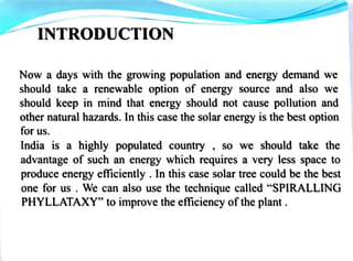 Now a days with the growing population and energy demand we
should take a renewable option of energy source and also we
should keep in mind that energy should not cause pollution and
other natural hazards. ln this case the solar energy is the best option
for us.
India is a highly populated country , so we should take the
advantage of such an energy which requires a very less space to
produce·energy efficiently . lo this case solar tree could be the best
one for us . We can also use the technique called "SPIRALLING
PHYLLATAXY" to improve the efficiency ofthe plant.
 