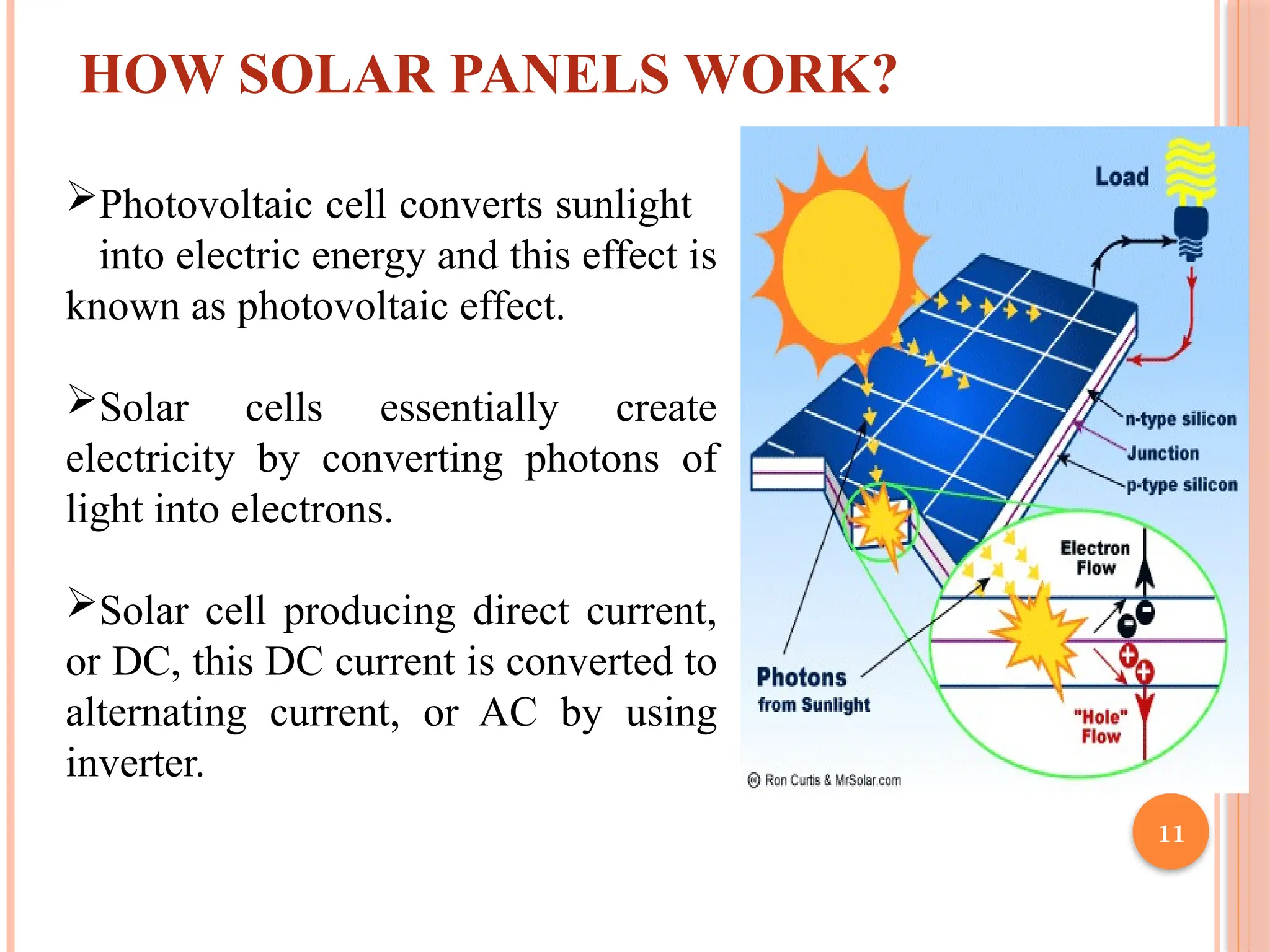11
HOW SOLAR PANELS WORK?
Photovoltaic cell converts sunlight
into electric energy and this effect is
known as photovoltaic effect.
Solar cells essentially create
electricity by converting photons of
light into electrons.
Solar cell producing direct current,
or DC, this DC current is converted to
alternating current, or AC by using
inverter.
 