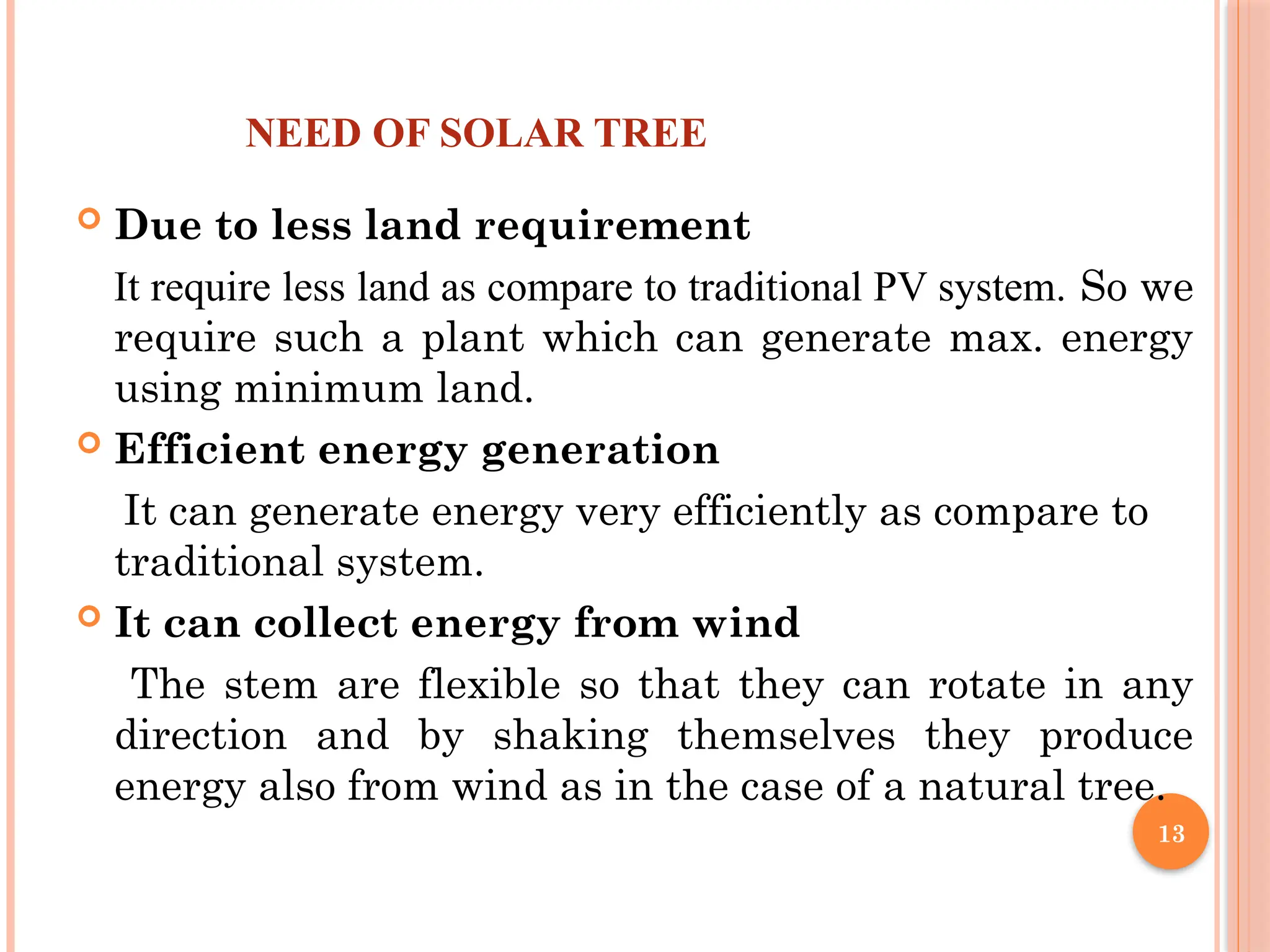 13
NEED OF SOLAR TREE
 Due to less land requirement
It require less land as compare to traditional PV system. So we
require such a plant which can generate max. energy
using minimum land.
 Efficient energy generation
It can generate energy very efficiently as compare to
traditional system.
 It can collect energy from wind
The stem are flexible so that they can rotate in any
direction and by shaking themselves they produce
energy also from wind as in the case of a natural tree.
 