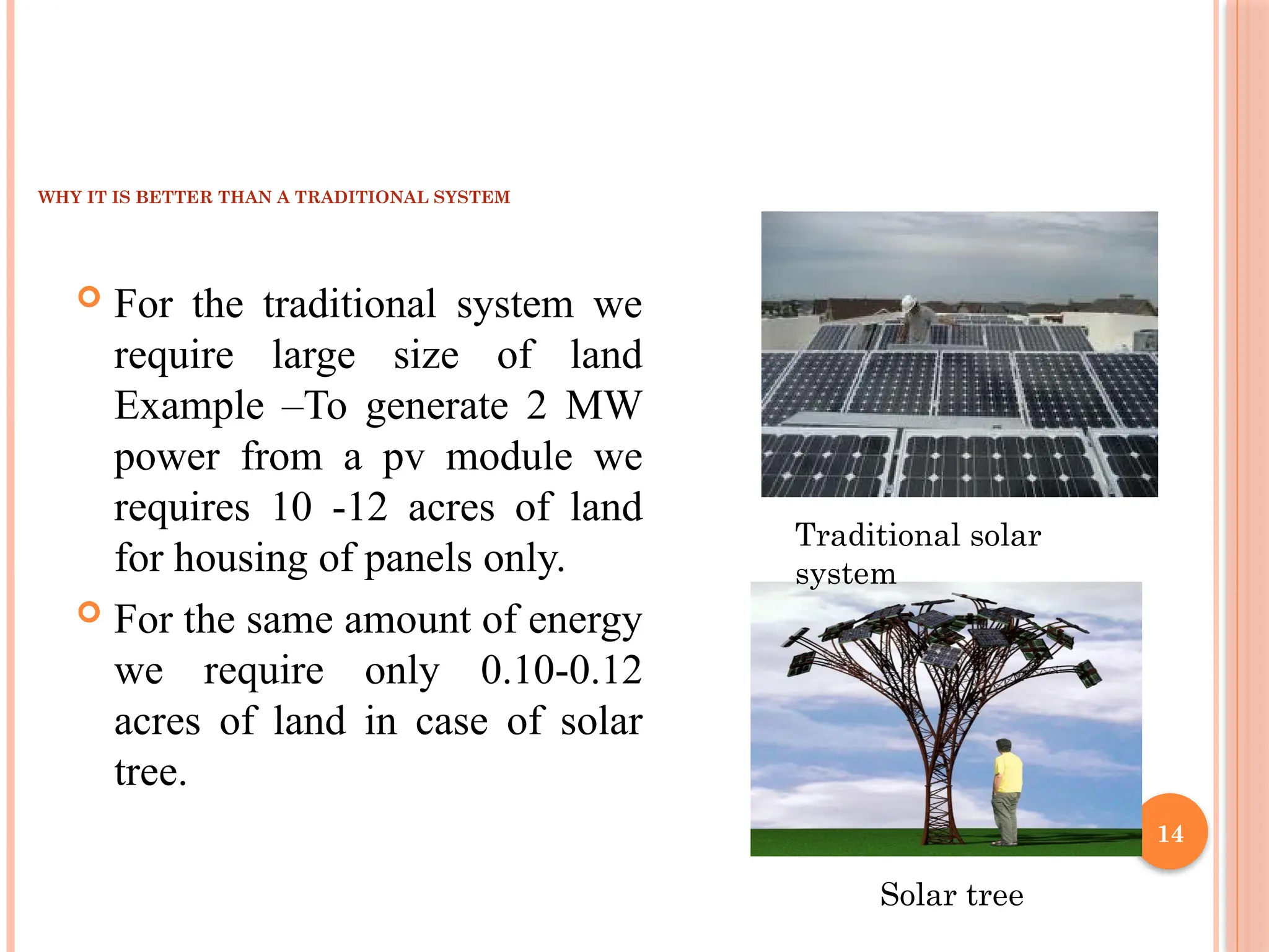 14
WHY IT IS BETTER THAN A TRADITIONAL SYSTEM
 For the traditional system we
require large size of land
Example –To generate 2 MW
power from a pv module we
requires 10 -12 acres of land
for housing of panels only.
 For the same amount of energy
we require only 0.10-0.12
acres of land in case of solar
tree.
Traditional solar
system
Solar tree
 