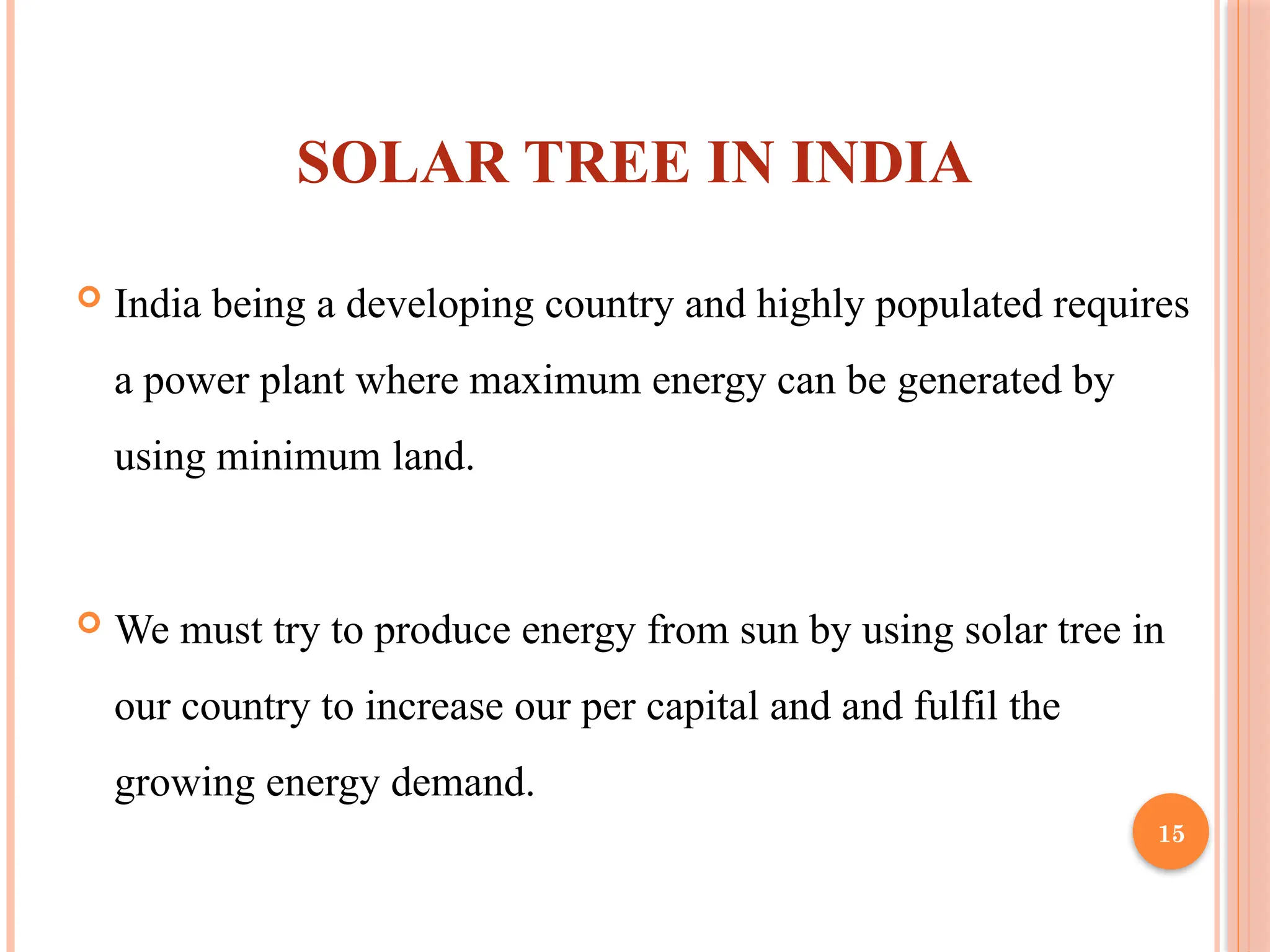 15
SOLAR TREE IN INDIA
 India being a developing country and highly populated requires
a power plant where maximum energy can be generated by
using minimum land.
 We must try to produce energy from sun by using solar tree in
our country to increase our per capital and and fulfil the
growing energy demand.
 