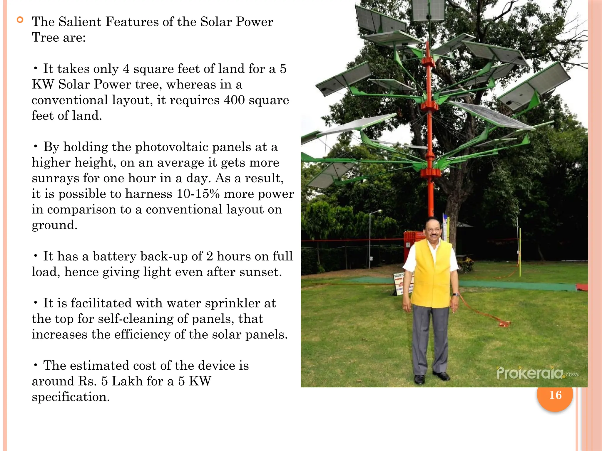 16
 The Salient Features of the Solar Power
Tree are:
• It takes only 4 square feet of land for a 5
KW Solar Power tree, whereas in a
conventional layout, it requires 400 square
feet of land.
• By holding the photovoltaic panels at a
higher height, on an average it gets more
sunrays for one hour in a day. As a result,
it is possible to harness 10-15% more power
in comparison to a conventional layout on
ground.
• It has a battery back-up of 2 hours on full
load, hence giving light even after sunset.
• It is facilitated with water sprinkler at
the top for self-cleaning of panels, that
increases the efficiency of the solar panels.
• The estimated cost of the device is
around Rs. 5 Lakh for a 5 KW
specification.
 