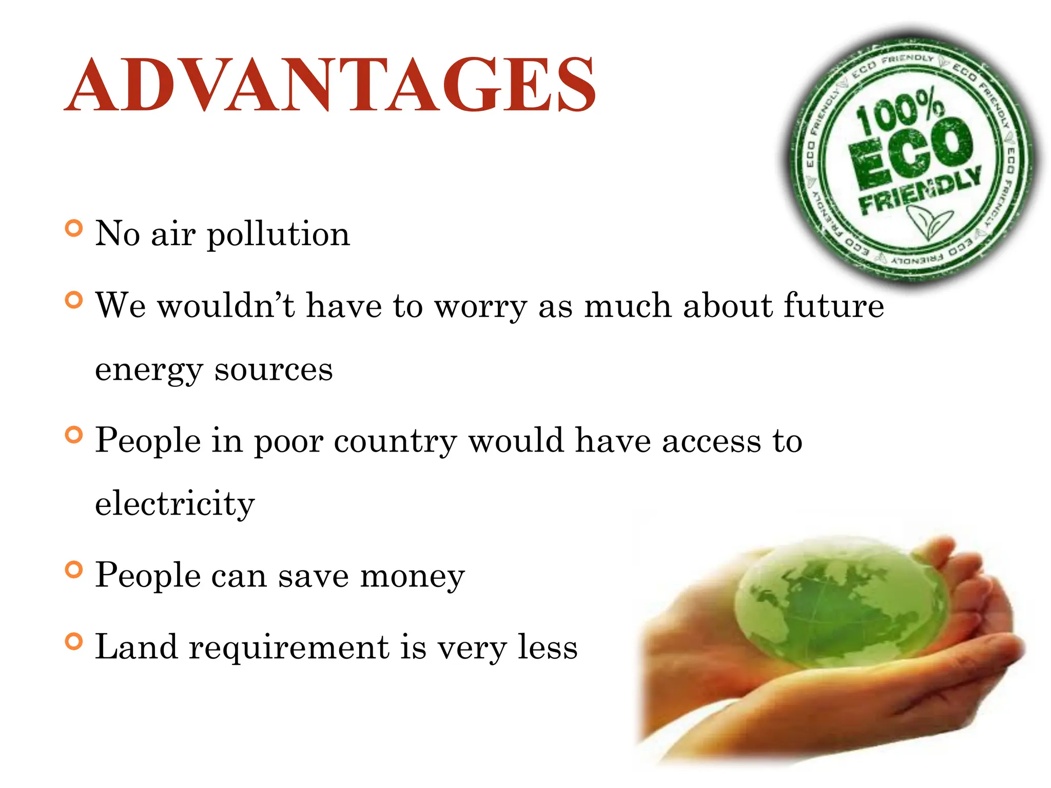 ADVANTAGES
 No air pollution
 We wouldn’t have to worry as much about future
energy sources
 People in poor country would have access to
electricity
 People can save money
 Land requirement is very less
 