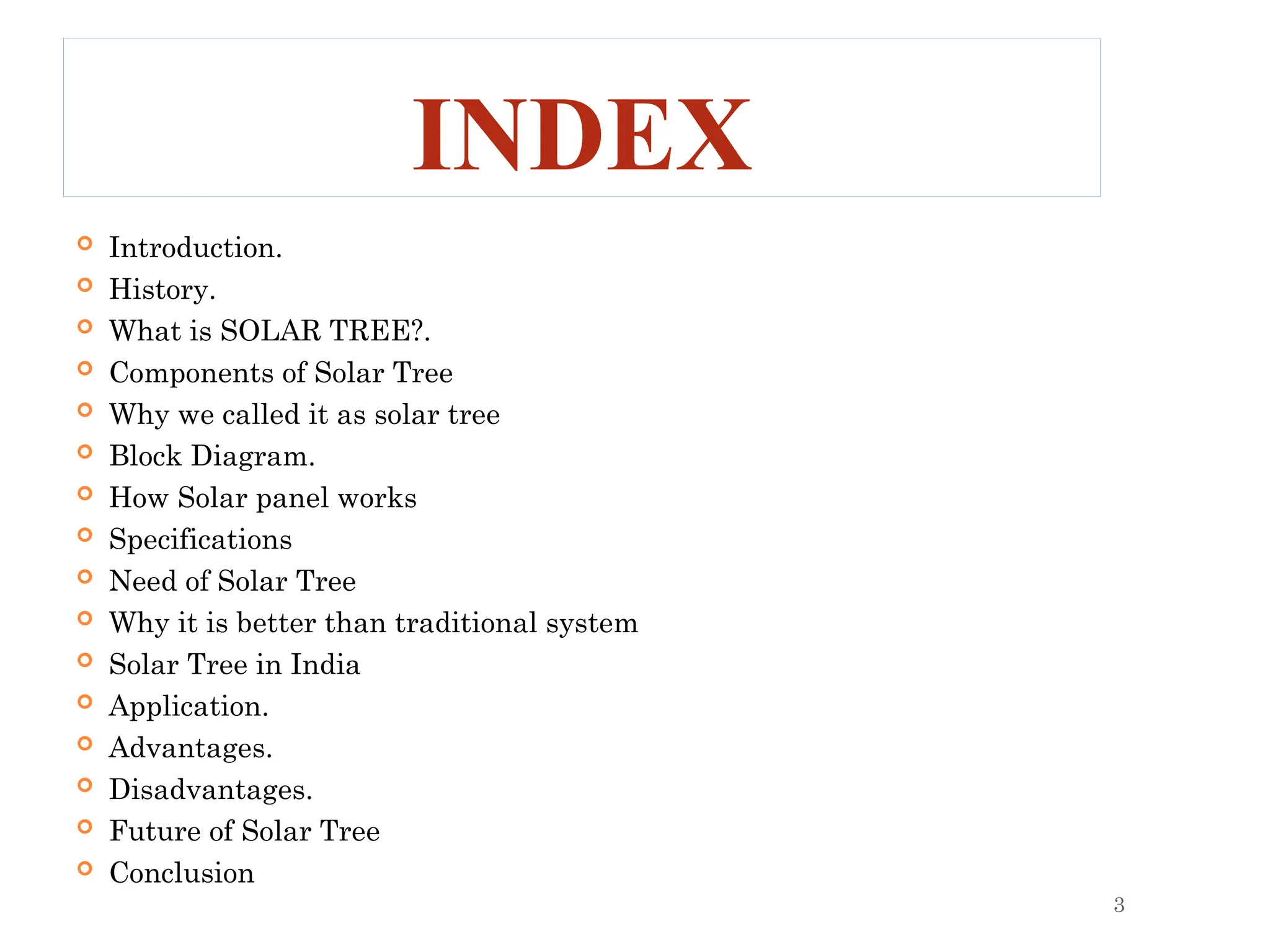 INDEX
 Introduction.
 History.
 What is SOLAR TREE?.
 Components of Solar Tree
 Why we called it as solar tree
 Block Diagram.
 How Solar panel works
 Specifications
 Need of Solar Tree
 Why it is better than traditional system
 Solar Tree in India
 Application.
 Advantages.
 Disadvantages.
 Future of Solar Tree
 Conclusion
3
 