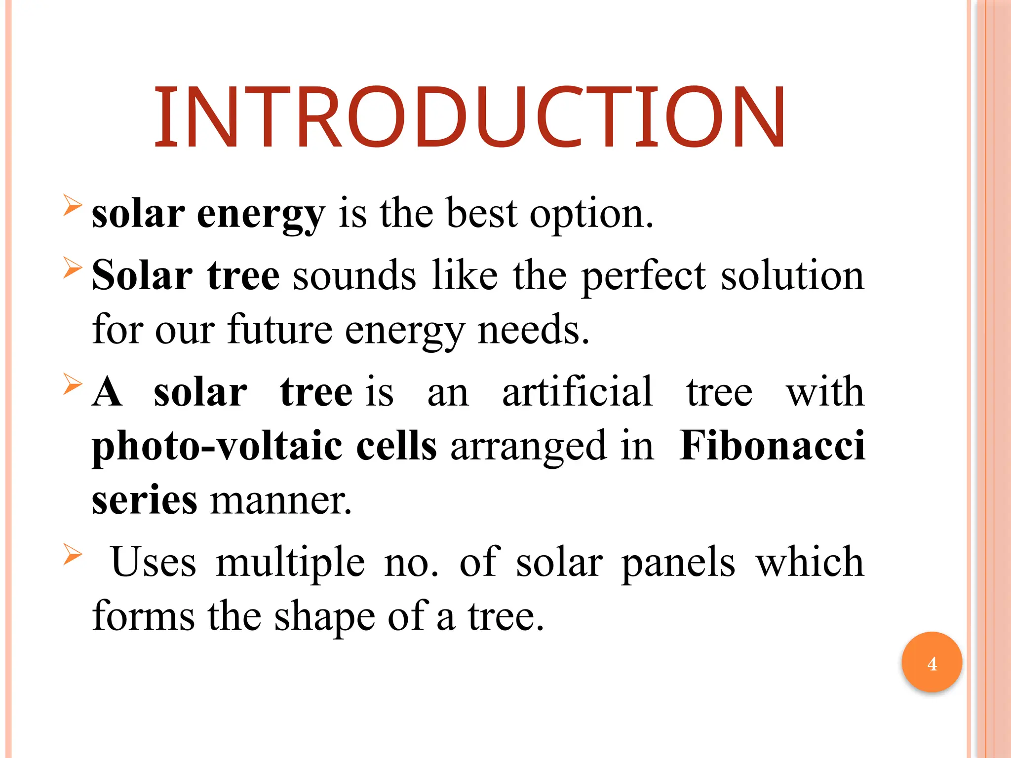 4
INTRODUCTION
 solar energy is the best option.
 Solar tree sounds like the perfect solution
for our future energy needs.
 A solar tree is an artificial tree with
photo-voltaic cells arranged in Fibonacci
series manner.
 Uses multiple no. of solar panels which
forms the shape of a tree.
 