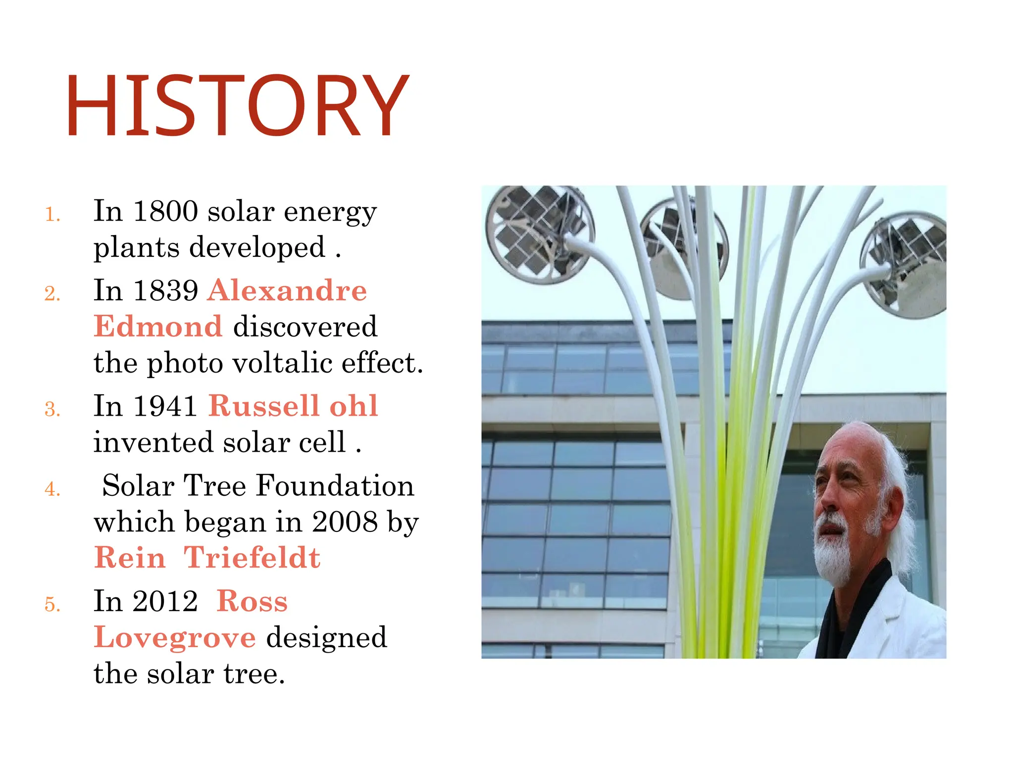 HISTORY
1. In 1800 solar energy
plants developed .
2. In 1839 Alexandre
Edmond discovered
the photo voltalic effect.
3. In 1941 Russell ohl
invented solar cell .
4. Solar Tree Foundation
which began in 2008 by
Rein Triefeldt
5. In 2012 Ross
Lovegrove designed
the solar tree.
 