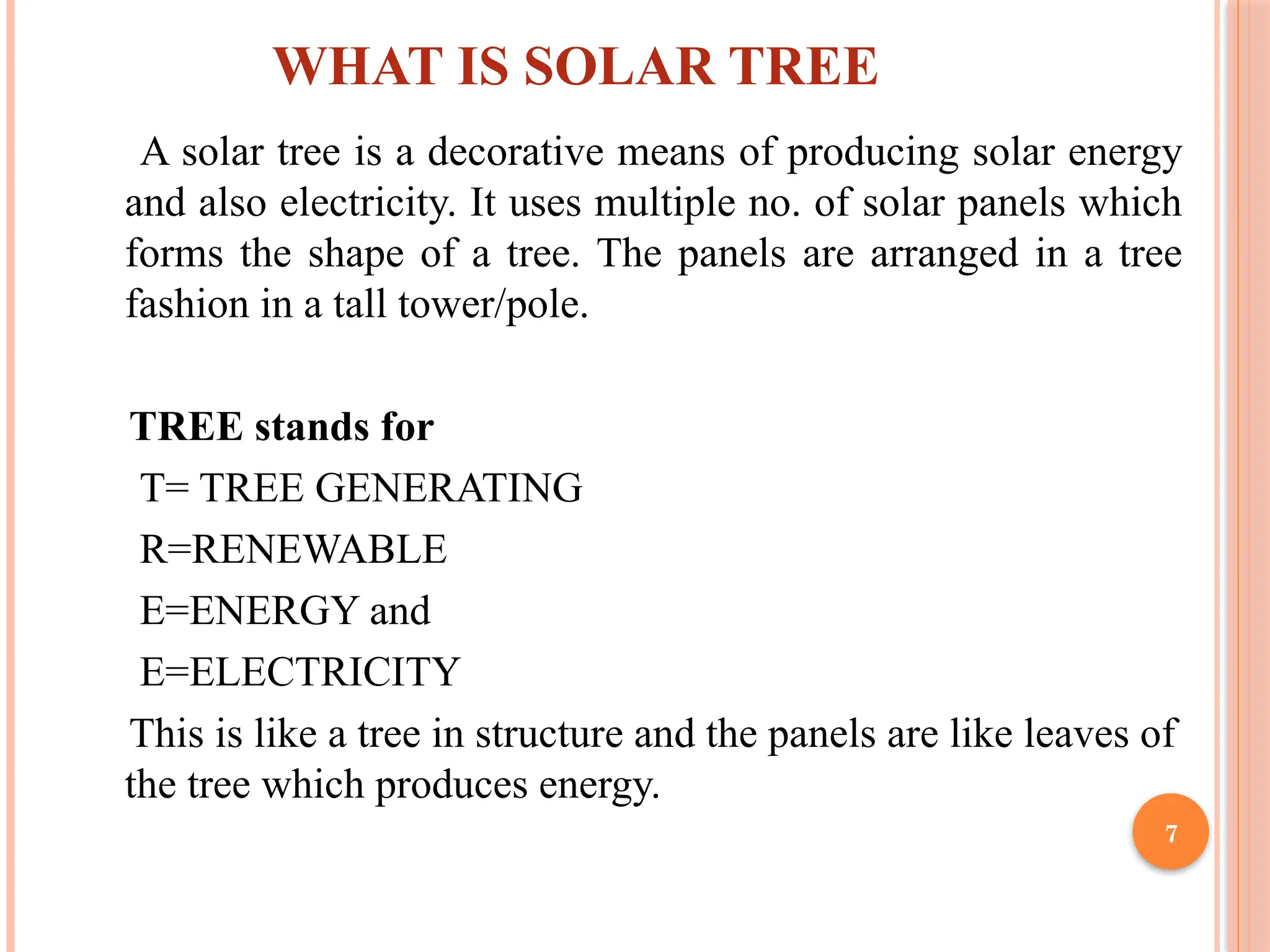 7
WHAT IS SOLAR TREE
A solar tree is a decorative means of producing solar energy
and also electricity. It uses multiple no. of solar panels which
forms the shape of a tree. The panels are arranged in a tree
fashion in a tall tower/pole.
TREE stands for
T= TREE GENERATING
R=RENEWABLE
E=ENERGY and
E=ELECTRICITY
This is like a tree in structure and the panels are like leaves of
the tree which produces energy.
 