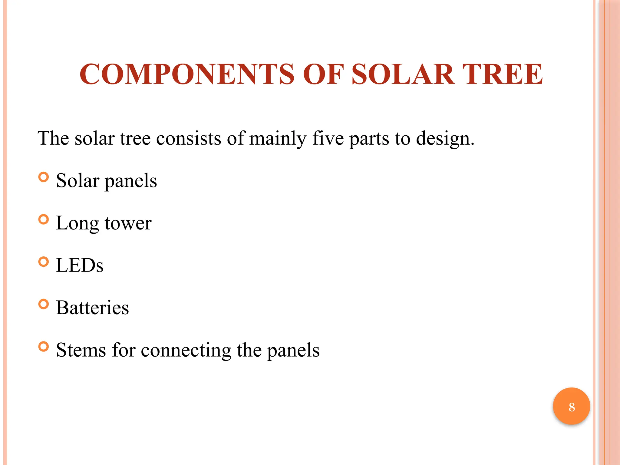 8
COMPONENTS OF SOLAR TREE
The solar tree consists of mainly five parts to design.
 Solar panels
 Long tower
 LEDs
 Batteries
 Stems for connecting the panels
 