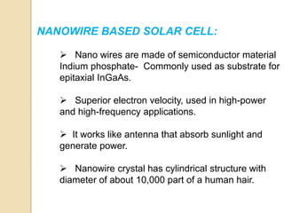 NANOWIRE BASED SOLAR CELL:
 Nano wires are made of semiconductor material
Indium phosphate- Commonly used as substrate for
epitaxial InGaAs.
 Superior electron velocity, used in high-power
and high-frequency applications.
 It works like antenna that absorb sunlight and
generate power.
 Nanowire crystal has cylindrical structure with
diameter of about 10,000 part of a human hair.
 