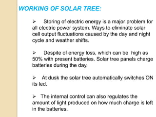 WORKING OF SOLAR TREE:
 Storing of electric energy is a major problem for
all electric power system. Ways to eliminate solar
cell output fluctuations caused by the day and night
cycle and weather shifts.
 Despite of energy loss, which can be high as
50% with present batteries. Solar tree panels charge
batteries during the day.
 At dusk the solar tree automatically switches ON
its led.
 The internal control can also regulates the
amount of light produced on how much charge is left
in the batteries.
 