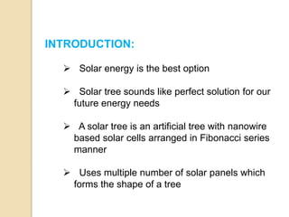 INTRODUCTION:
 Solar energy is the best option
 Solar tree sounds like perfect solution for our
future energy needs
 A solar tree is an artificial tree with nanowire
based solar cells arranged in Fibonacci series
manner
 Uses multiple number of solar panels which
forms the shape of a tree
 