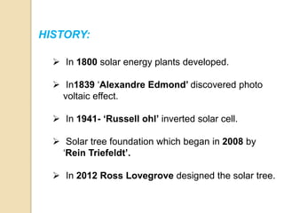 HISTORY:
 In 1800 solar energy plants developed.
 In1839 ‘Alexandre Edmond’ discovered photo
voltaic effect.
 In 1941- ‘Russell ohl’ inverted solar cell.
 Solar tree foundation which began in 2008 by
‘Rein Triefeldt’.
 In 2012 Ross Lovegrove designed the solar tree.
 
