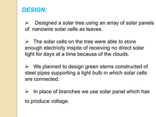 DESIGN:
 Designed a solar tree using an array of solar panels
of nanowire solar cells as leaves.
 The solar cells on the tree were able to store
enough electricity inspite of receiving no direct solar
light for days at a time because of the clouds.
 We planned to design green stems constructed of
steel pipes supporting a light bulb in which solar cells
are connected.
 In place of branches we use solar panel which has
to produce voltage.
 