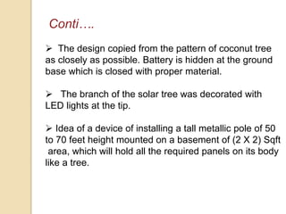 Conti….
 The design copied from the pattern of coconut tree
as closely as possible. Battery is hidden at the ground
base which is closed with proper material.
 The branch of the solar tree was decorated with
LED lights at the tip.
 Idea of a device of installing a tall metallic pole of 50
to 70 feet height mounted on a basement of (2 X 2) Sqft
area, which will hold all the required panels on its body
like a tree.
 