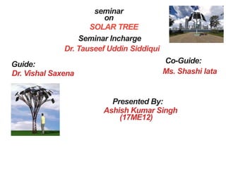 seminar
on
SOLAR TREE
Seminar Incharge
Dr. Tauseef Uddin Siddiqui
Guide:
Dr. Vishal Saxena
Co-Guide:
Ms. Shashi lata
Presented By:
Ashish Kumar Singh
(17ME12)
 