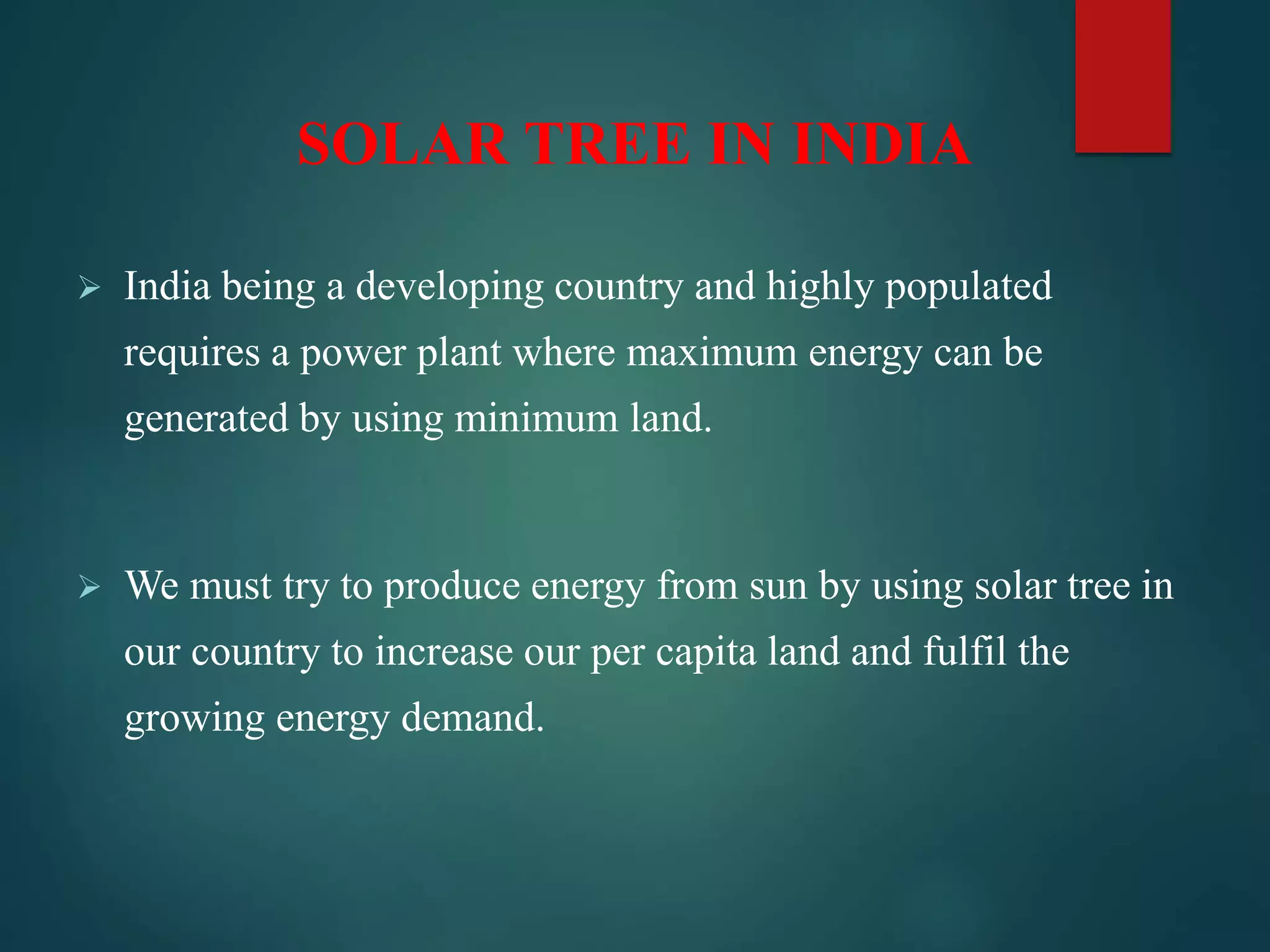 SOLAR TREE IN INDIA
 India being a developing country and highly populated
requires a power plant where maximum energy can be
generated by using minimum land.
 We must try to produce energy from sun by using solar tree in
our country to increase our per capita land and fulfil the
growing energy demand.
 