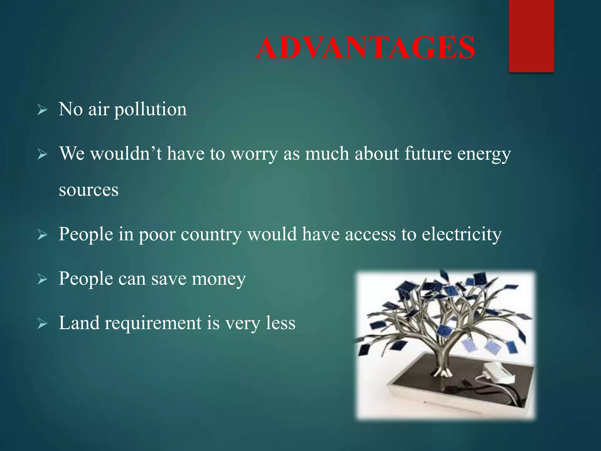 ADVANTAGES
 No air pollution
 We wouldn’t have to worry as much about future energy
sources
 People in poor country would have access to electricity
 People can save money
 Land requirement is very less
 