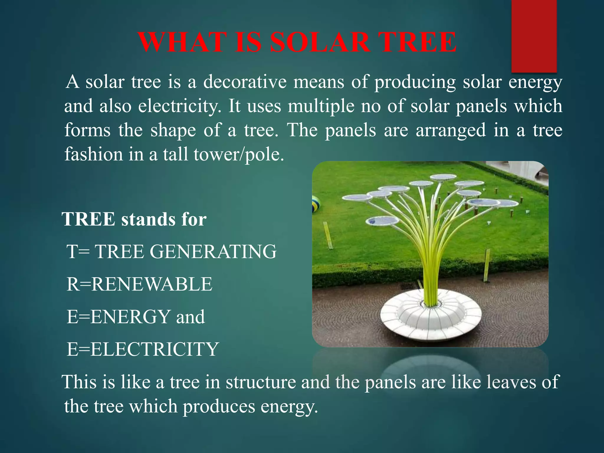 WHAT IS SOLAR TREE
A solar tree is a decorative means of producing solar energy
and also electricity. It uses multiple no of solar panels which
forms the shape of a tree. The panels are arranged in a tree
fashion in a tall tower/pole.
TREE stands for
T= TREE GENERATING
R=RENEWABLE
E=ENERGY and
E=ELECTRICITY
This is like a tree in structure and the panels are like leaves of
the tree which produces energy.
 